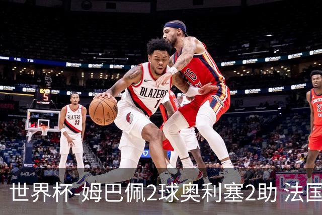 世界杯-姆巴佩2球奥利塞2助 法国4前场各有收获3-0瑞典