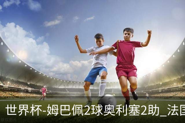 世界杯-姆巴佩2球奥利塞2助 法国4前场各有收获3-0瑞典