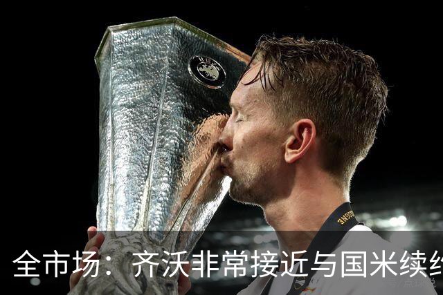 全市场：齐沃非常接近与国米续约，有可能今天就签约并官宣