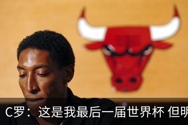 C罗：这是我最后一届世界杯 但明天不会是最后一场比赛