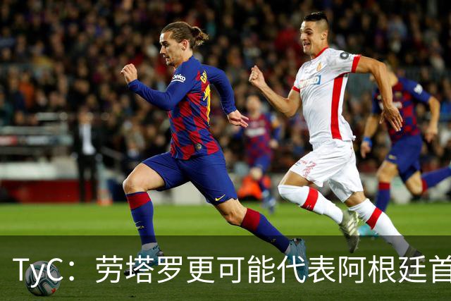 TyC：劳塔罗更可能代表阿根廷首发出战佛得角，阿尔瓦雷斯替补